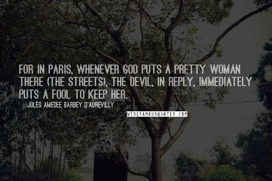 Jules Amedee Barbey D'Aurevilly Quotes: For in Paris, whenever God puts a pretty woman there (the streets), the Devil, in reply, immediately puts a fool to keep her.