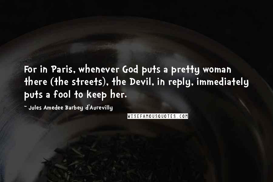 Jules Amedee Barbey D'Aurevilly Quotes: For in Paris, whenever God puts a pretty woman there (the streets), the Devil, in reply, immediately puts a fool to keep her.