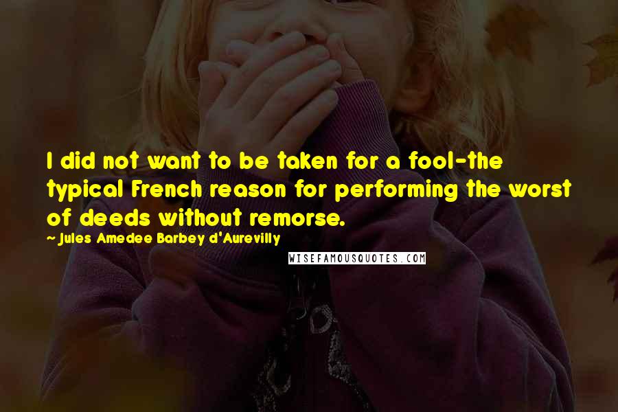 Jules Amedee Barbey D'Aurevilly Quotes: I did not want to be taken for a fool-the typical French reason for performing the worst of deeds without remorse.