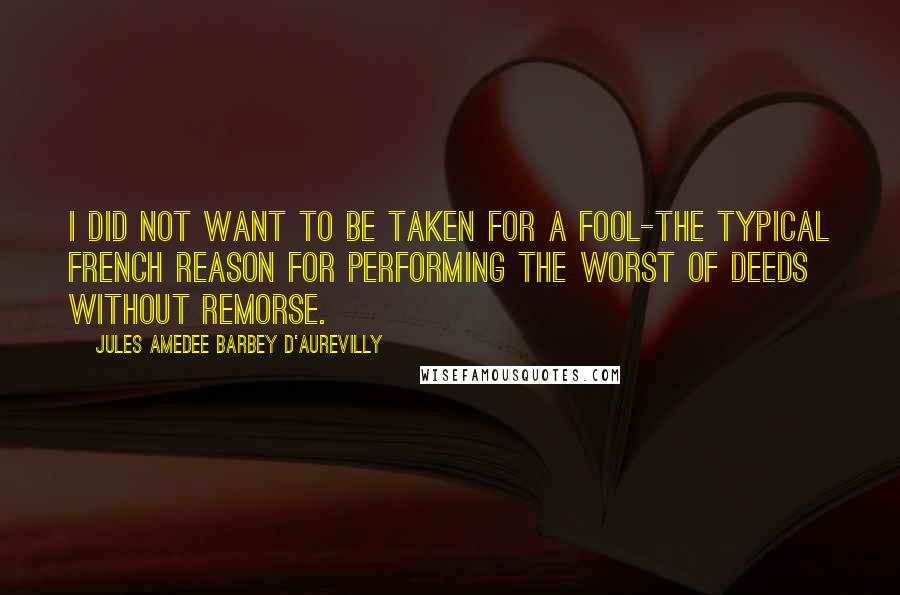 Jules Amedee Barbey D'Aurevilly Quotes: I did not want to be taken for a fool-the typical French reason for performing the worst of deeds without remorse.