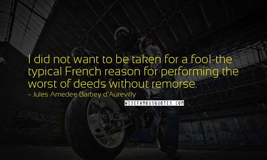 Jules Amedee Barbey D'Aurevilly Quotes: I did not want to be taken for a fool-the typical French reason for performing the worst of deeds without remorse.