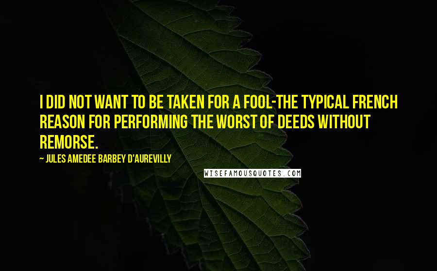 Jules Amedee Barbey D'Aurevilly Quotes: I did not want to be taken for a fool-the typical French reason for performing the worst of deeds without remorse.