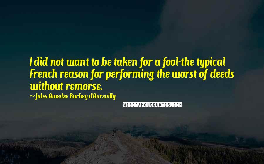 Jules Amedee Barbey D'Aurevilly Quotes: I did not want to be taken for a fool-the typical French reason for performing the worst of deeds without remorse.