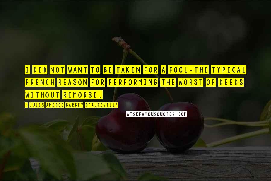 Jules Amedee Barbey D'Aurevilly Quotes: I did not want to be taken for a fool-the typical French reason for performing the worst of deeds without remorse.