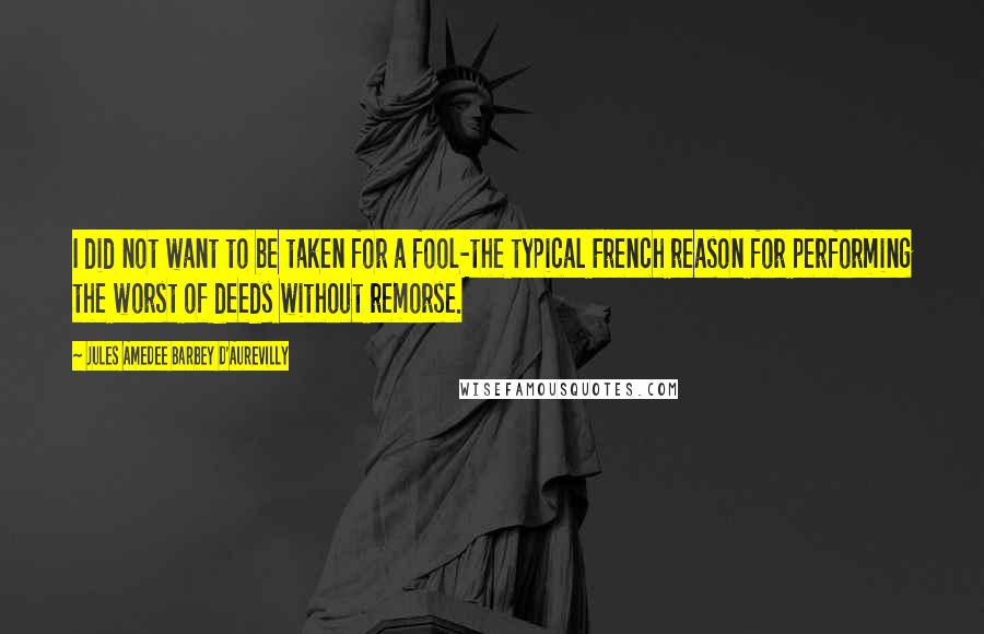 Jules Amedee Barbey D'Aurevilly Quotes: I did not want to be taken for a fool-the typical French reason for performing the worst of deeds without remorse.