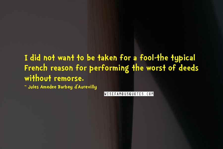 Jules Amedee Barbey D'Aurevilly Quotes: I did not want to be taken for a fool-the typical French reason for performing the worst of deeds without remorse.