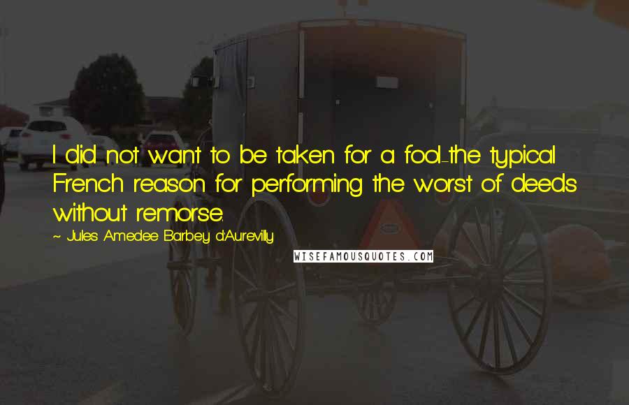 Jules Amedee Barbey D'Aurevilly Quotes: I did not want to be taken for a fool-the typical French reason for performing the worst of deeds without remorse.