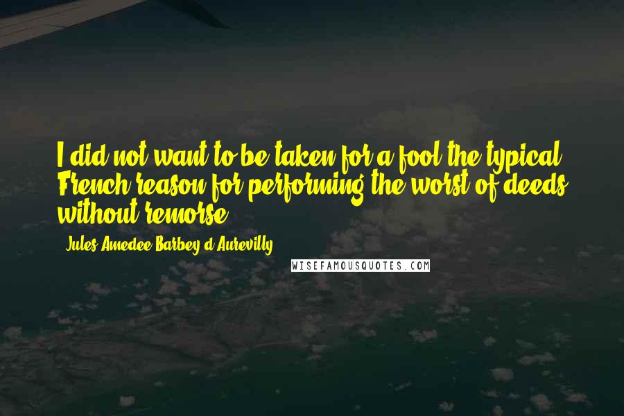 Jules Amedee Barbey D'Aurevilly Quotes: I did not want to be taken for a fool-the typical French reason for performing the worst of deeds without remorse.