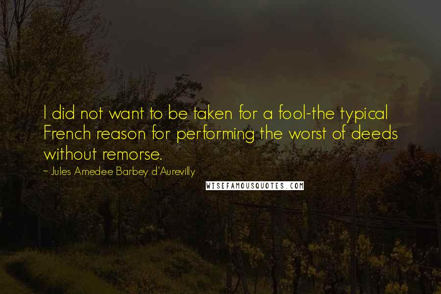 Jules Amedee Barbey D'Aurevilly Quotes: I did not want to be taken for a fool-the typical French reason for performing the worst of deeds without remorse.