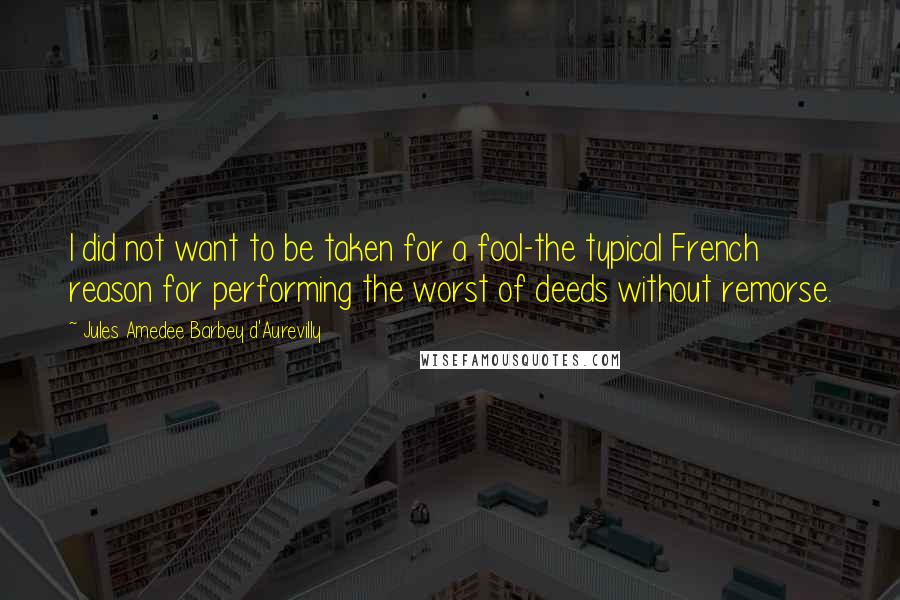 Jules Amedee Barbey D'Aurevilly Quotes: I did not want to be taken for a fool-the typical French reason for performing the worst of deeds without remorse.