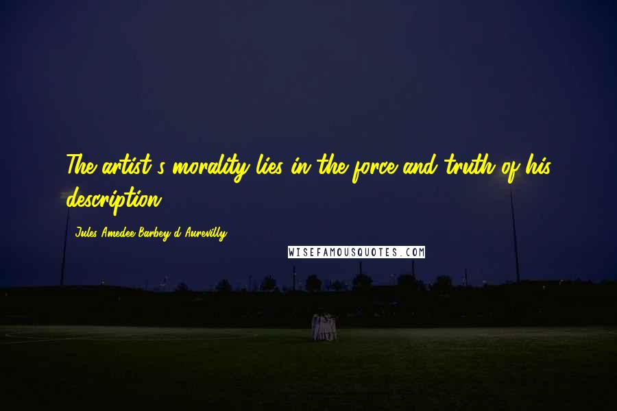 Jules Amedee Barbey D'Aurevilly Quotes: The artist's morality lies in the force and truth of his description.