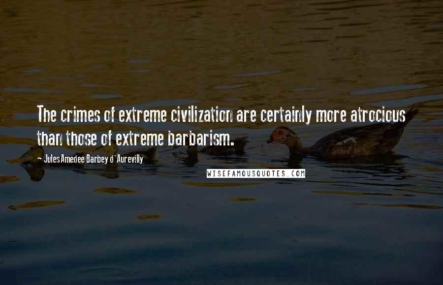 Jules Amedee Barbey D'Aurevilly Quotes: The crimes of extreme civilization are certainly more atrocious than those of extreme barbarism.