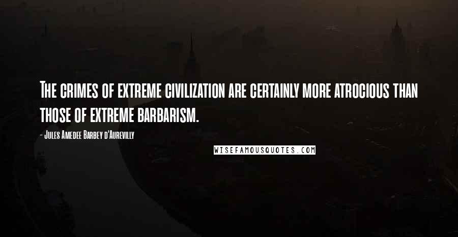 Jules Amedee Barbey D'Aurevilly Quotes: The crimes of extreme civilization are certainly more atrocious than those of extreme barbarism.