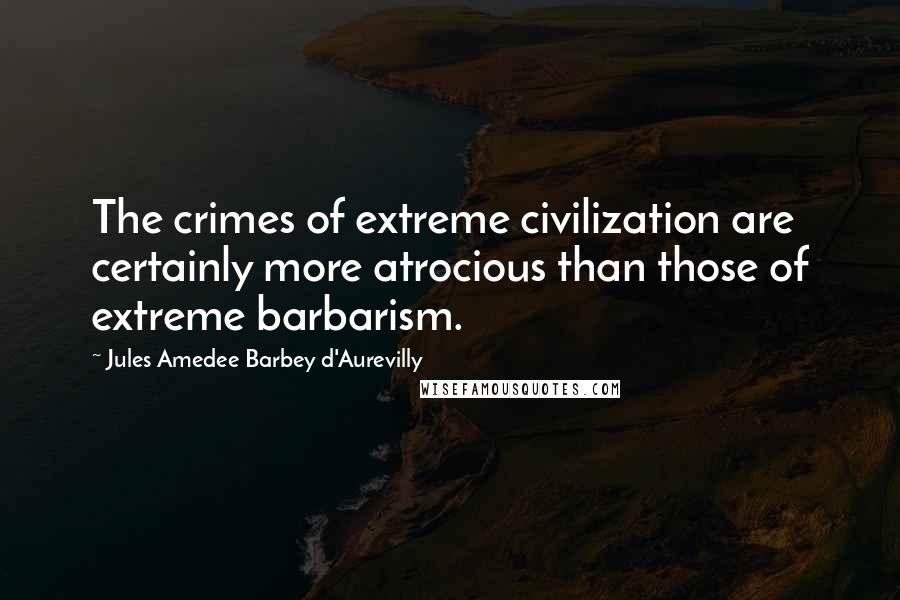 Jules Amedee Barbey D'Aurevilly Quotes: The crimes of extreme civilization are certainly more atrocious than those of extreme barbarism.