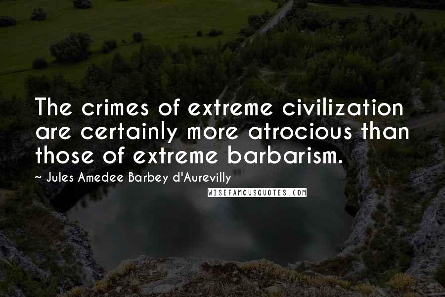 Jules Amedee Barbey D'Aurevilly Quotes: The crimes of extreme civilization are certainly more atrocious than those of extreme barbarism.