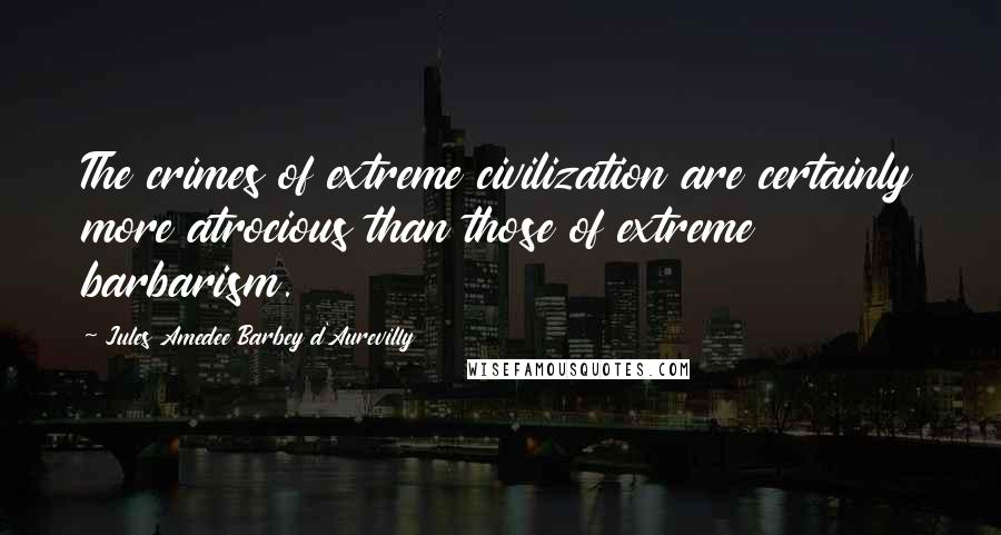 Jules Amedee Barbey D'Aurevilly Quotes: The crimes of extreme civilization are certainly more atrocious than those of extreme barbarism.