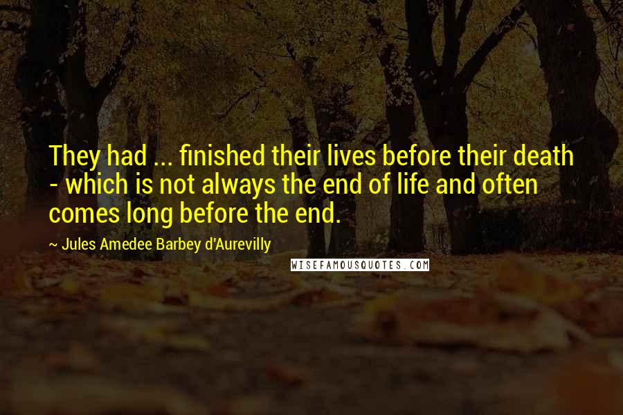 Jules Amedee Barbey D'Aurevilly Quotes: They had ... finished their lives before their death - which is not always the end of life and often comes long before the end.