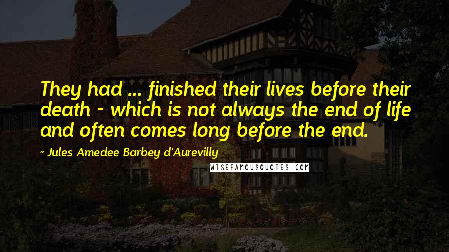 Jules Amedee Barbey D'Aurevilly Quotes: They had ... finished their lives before their death - which is not always the end of life and often comes long before the end.