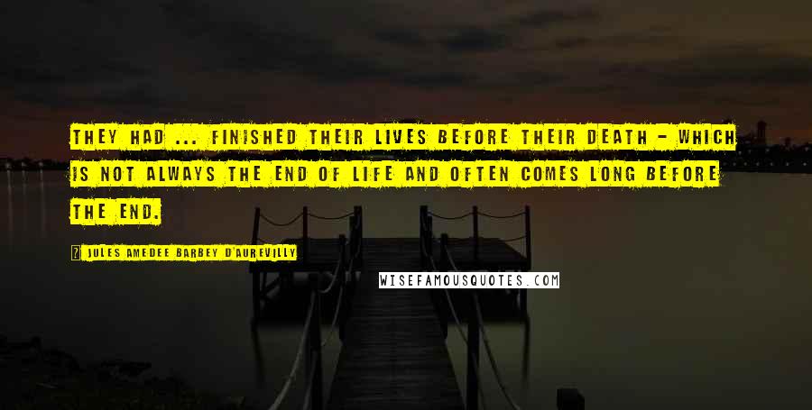 Jules Amedee Barbey D'Aurevilly Quotes: They had ... finished their lives before their death - which is not always the end of life and often comes long before the end.