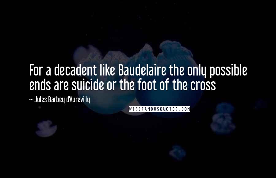 Jules Barbey D'Aurevilly Quotes: For a decadent like Baudelaire the only possible ends are suicide or the foot of the cross