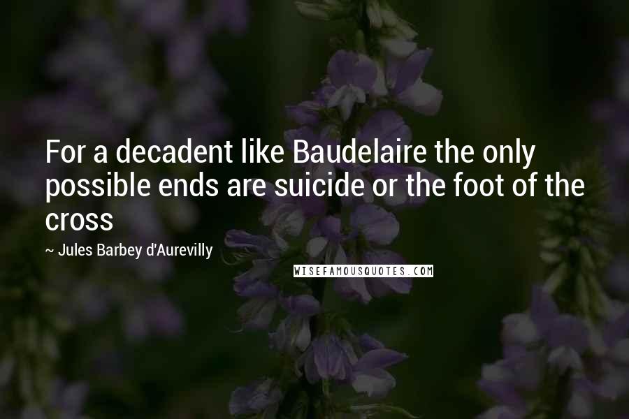 Jules Barbey D'Aurevilly Quotes: For a decadent like Baudelaire the only possible ends are suicide or the foot of the cross