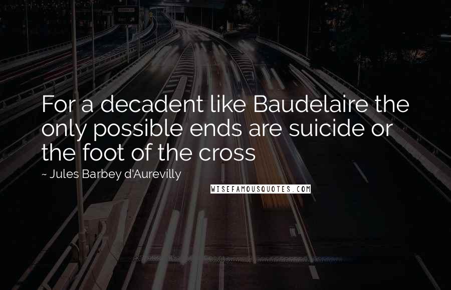 Jules Barbey D'Aurevilly Quotes: For a decadent like Baudelaire the only possible ends are suicide or the foot of the cross