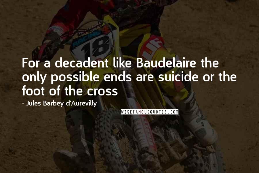 Jules Barbey D'Aurevilly Quotes: For a decadent like Baudelaire the only possible ends are suicide or the foot of the cross