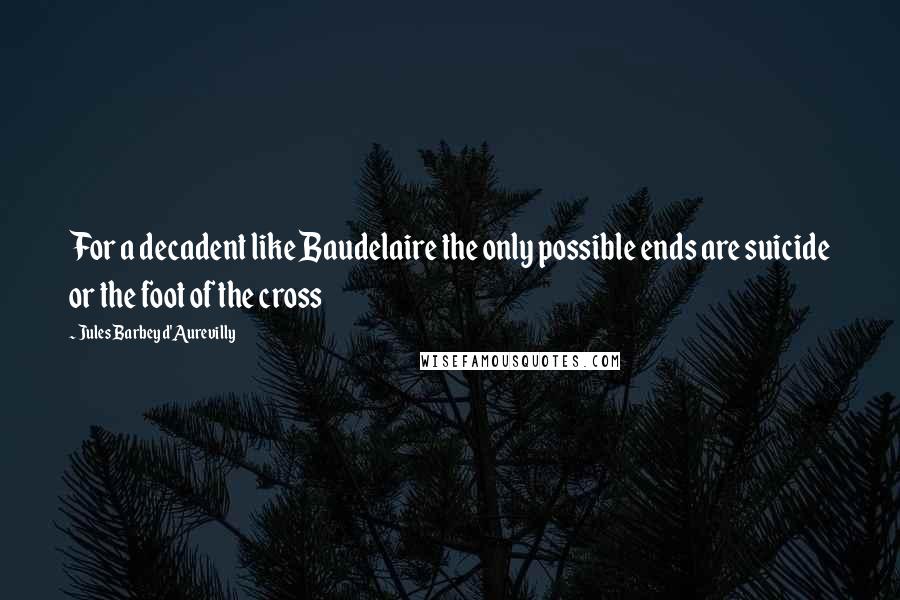 Jules Barbey D'Aurevilly Quotes: For a decadent like Baudelaire the only possible ends are suicide or the foot of the cross