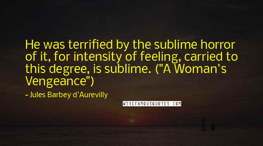 Jules Barbey D'Aurevilly Quotes: He was terrified by the sublime horror of it, for intensity of feeling, carried to this degree, is sublime. ("A Woman's Vengeance")