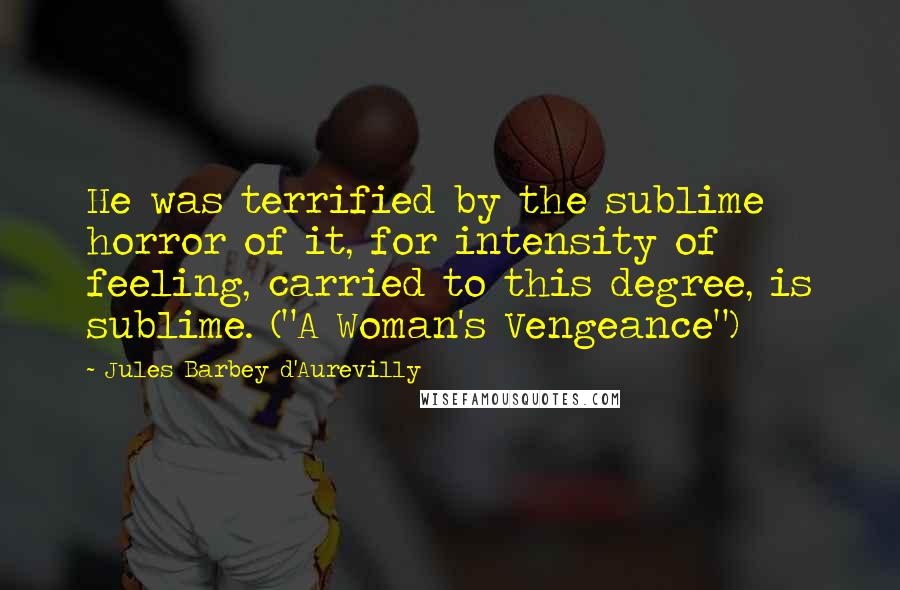 Jules Barbey D'Aurevilly Quotes: He was terrified by the sublime horror of it, for intensity of feeling, carried to this degree, is sublime. ("A Woman's Vengeance")
