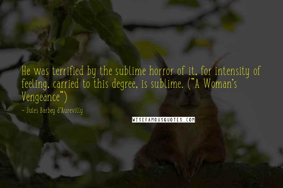 Jules Barbey D'Aurevilly Quotes: He was terrified by the sublime horror of it, for intensity of feeling, carried to this degree, is sublime. ("A Woman's Vengeance")