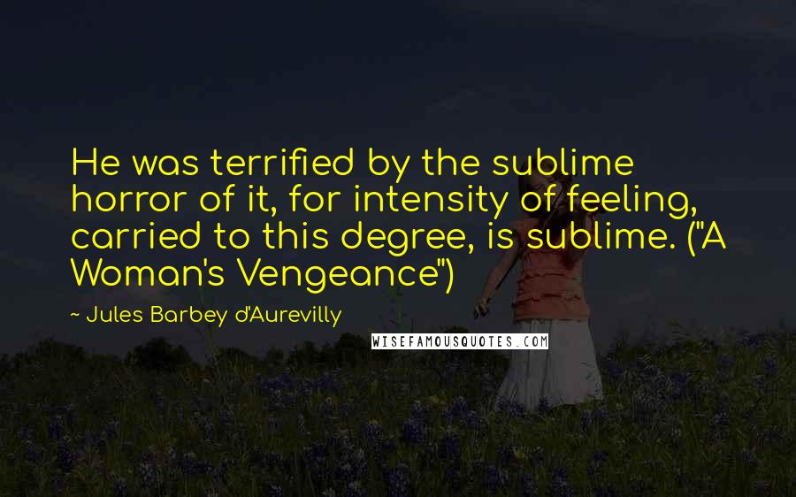 Jules Barbey D'Aurevilly Quotes: He was terrified by the sublime horror of it, for intensity of feeling, carried to this degree, is sublime. ("A Woman's Vengeance")