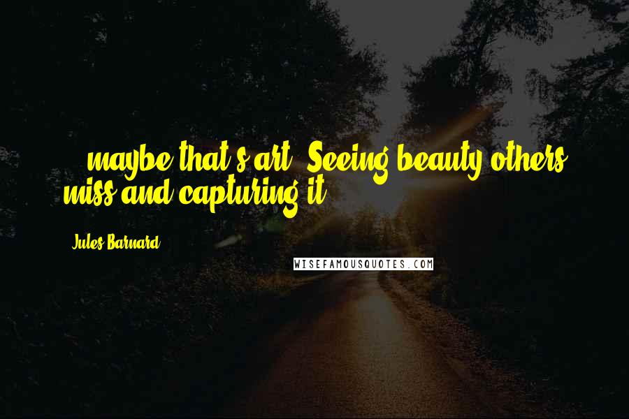 Jules Barnard Quotes: ...maybe that's art. Seeing beauty others miss and capturing it.