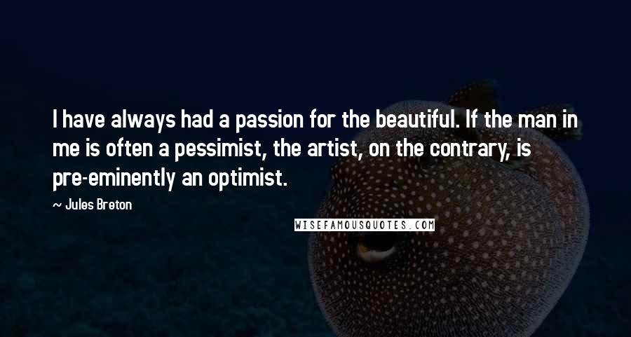 Jules Breton Quotes: I have always had a passion for the beautiful. If the man in me is often a pessimist, the artist, on the contrary, is pre-eminently an optimist.