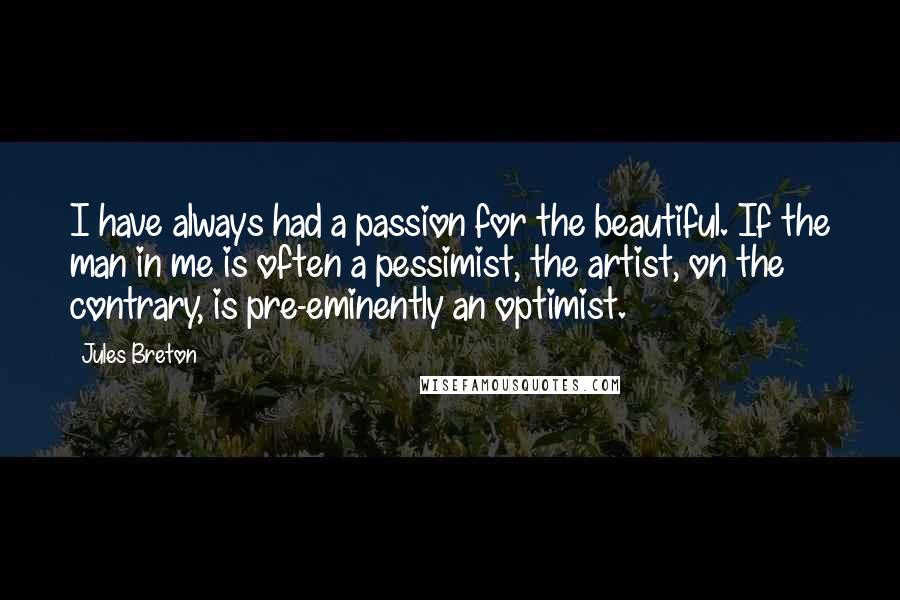 Jules Breton Quotes: I have always had a passion for the beautiful. If the man in me is often a pessimist, the artist, on the contrary, is pre-eminently an optimist.