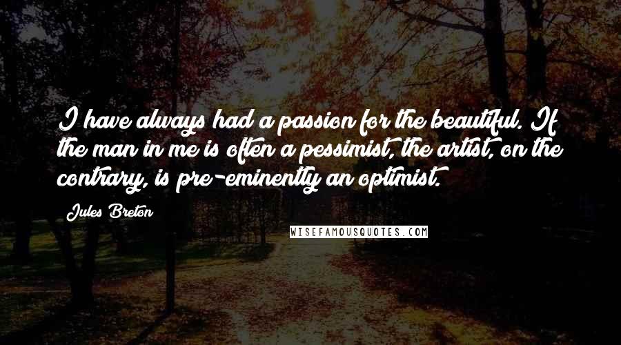 Jules Breton Quotes: I have always had a passion for the beautiful. If the man in me is often a pessimist, the artist, on the contrary, is pre-eminently an optimist.