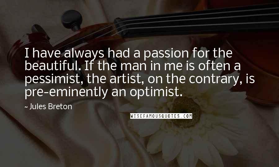 Jules Breton Quotes: I have always had a passion for the beautiful. If the man in me is often a pessimist, the artist, on the contrary, is pre-eminently an optimist.