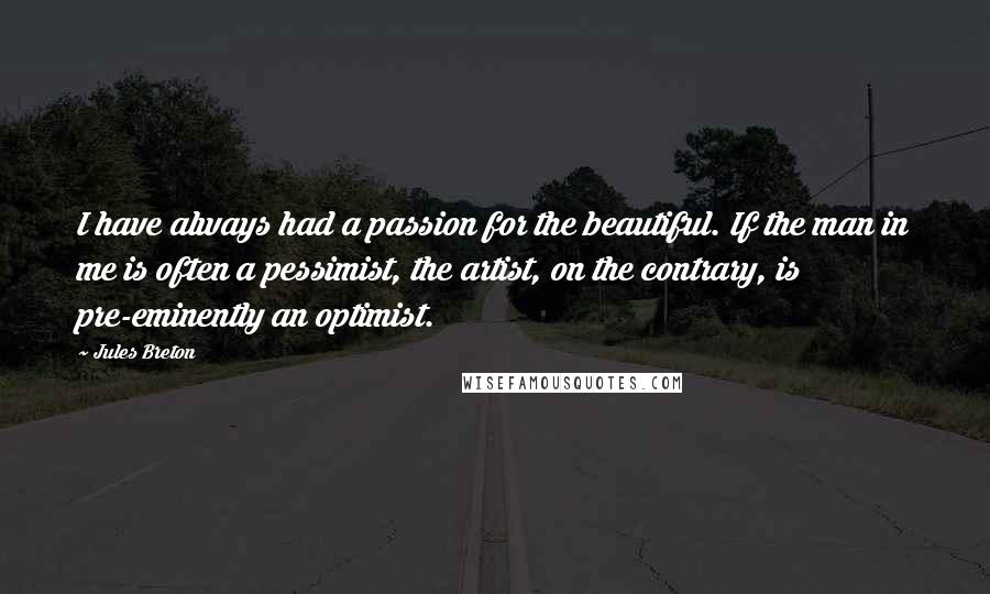 Jules Breton Quotes: I have always had a passion for the beautiful. If the man in me is often a pessimist, the artist, on the contrary, is pre-eminently an optimist.