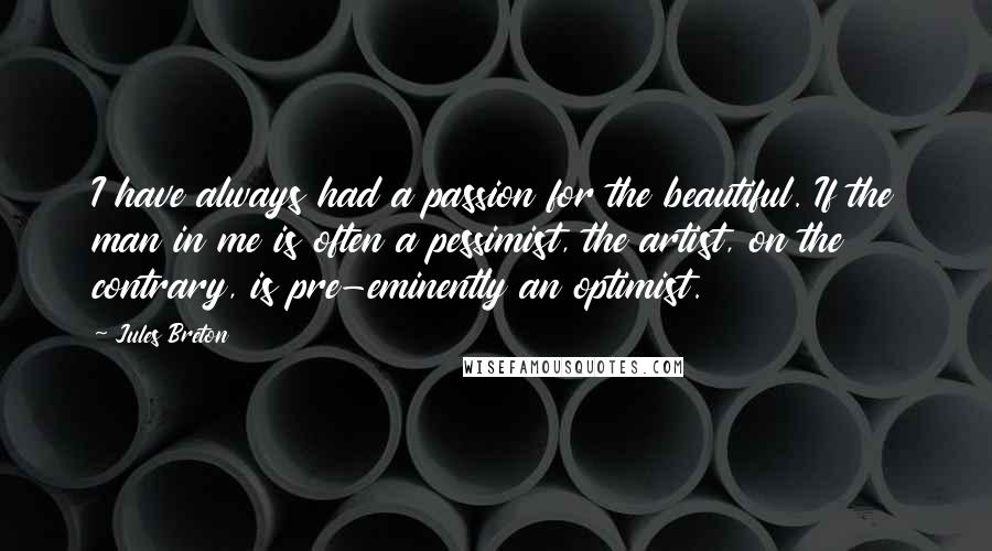 Jules Breton Quotes: I have always had a passion for the beautiful. If the man in me is often a pessimist, the artist, on the contrary, is pre-eminently an optimist.