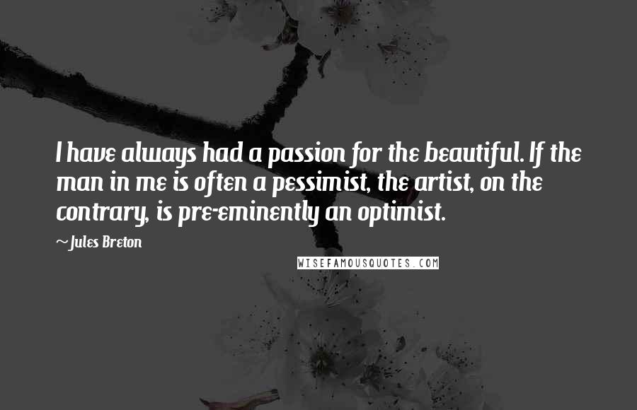 Jules Breton Quotes: I have always had a passion for the beautiful. If the man in me is often a pessimist, the artist, on the contrary, is pre-eminently an optimist.