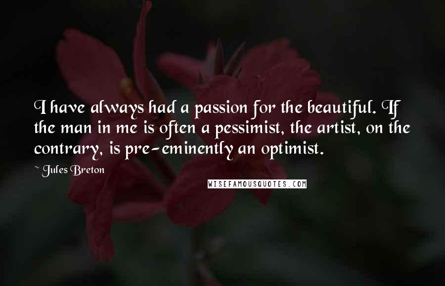 Jules Breton Quotes: I have always had a passion for the beautiful. If the man in me is often a pessimist, the artist, on the contrary, is pre-eminently an optimist.