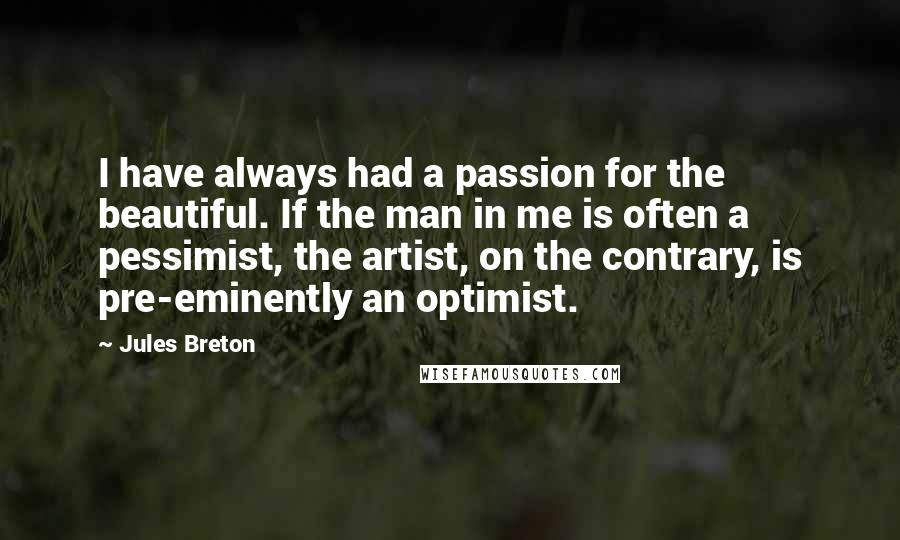 Jules Breton Quotes: I have always had a passion for the beautiful. If the man in me is often a pessimist, the artist, on the contrary, is pre-eminently an optimist.