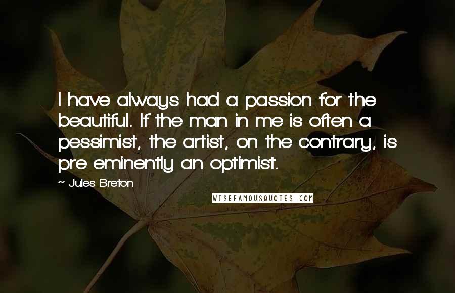 Jules Breton Quotes: I have always had a passion for the beautiful. If the man in me is often a pessimist, the artist, on the contrary, is pre-eminently an optimist.