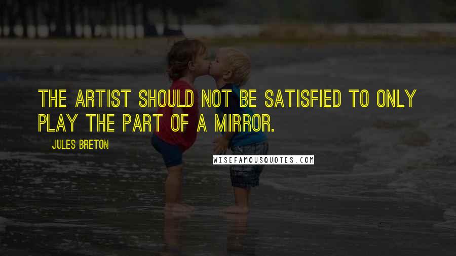 Jules Breton Quotes: The artist should not be satisfied to only play the part of a mirror.