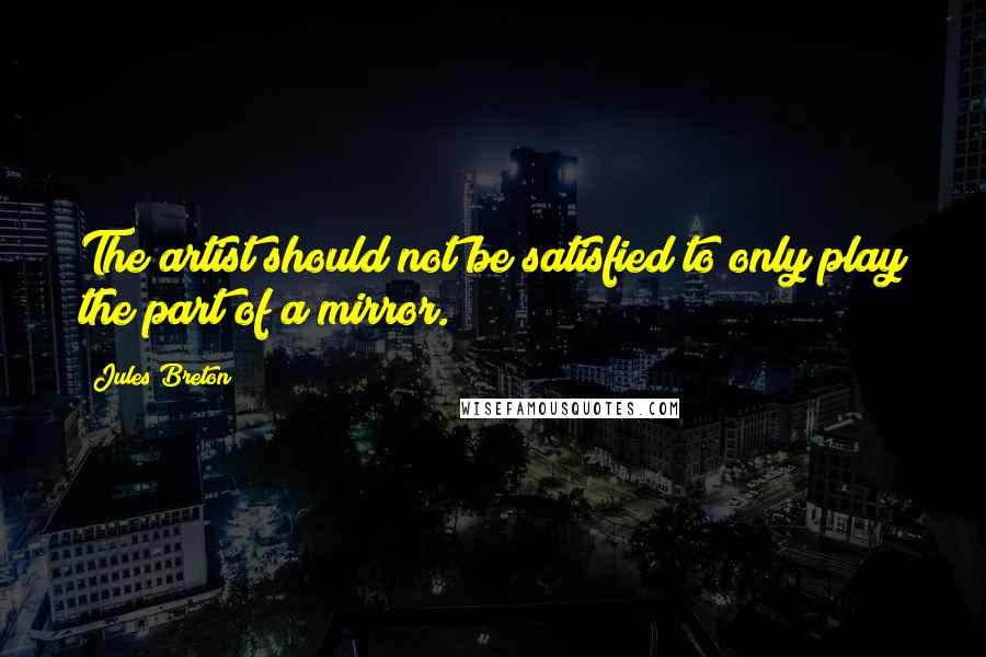 Jules Breton Quotes: The artist should not be satisfied to only play the part of a mirror.