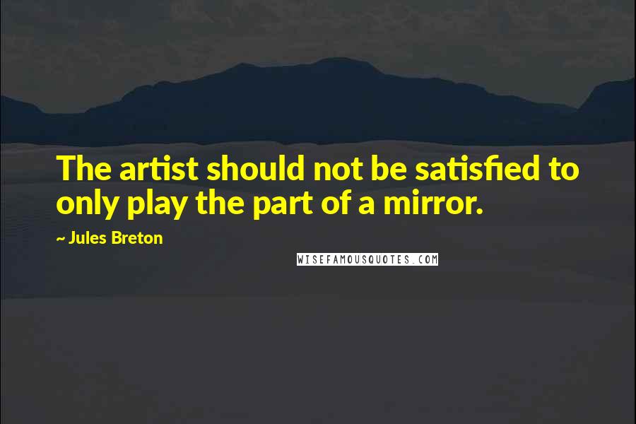 Jules Breton Quotes: The artist should not be satisfied to only play the part of a mirror.