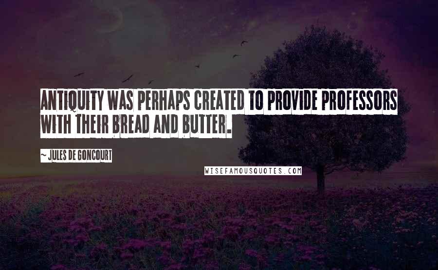 Jules De Goncourt Quotes: Antiquity was perhaps created to provide professors with their bread and butter.