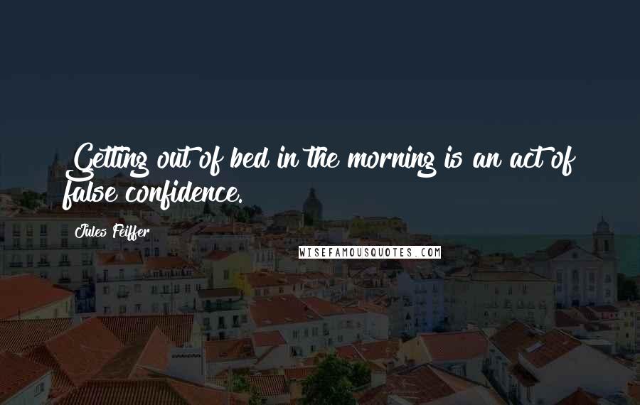 Jules Feiffer Quotes: Getting out of bed in the morning is an act of false confidence.