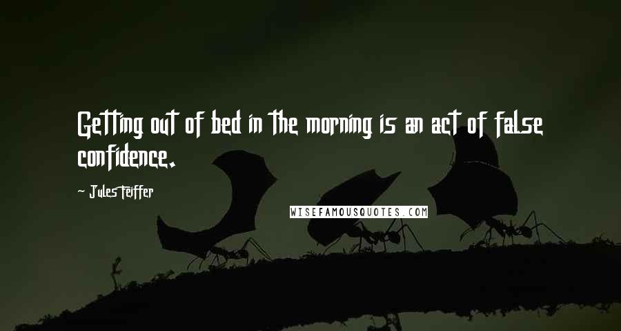 Jules Feiffer Quotes: Getting out of bed in the morning is an act of false confidence.