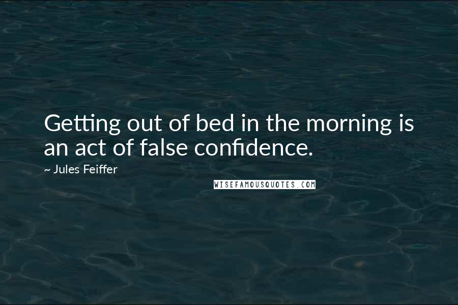 Jules Feiffer Quotes: Getting out of bed in the morning is an act of false confidence.